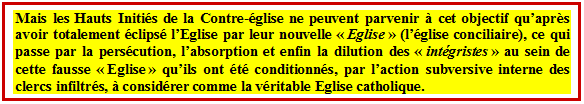 Zone de Texte: Mais les Hauts Initis de la Contre-glise ne peuvent parvenir  cet objectif quaprs avoir totalement clips lEglise par leur nouvelle  Eglise  (lglise conciliaire), ce qui passe par la perscution, labsorption et enfin la dilution des  intgristes  au sein de cette fausse  Eglise  quils ont t conditionns, par laction subversive interne des clercs infiltrs,  considrer comme la vritable Eglise catholique.